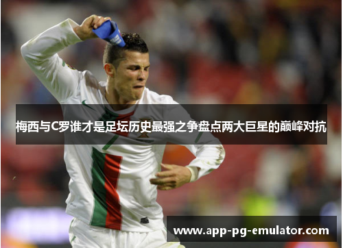 梅西与C罗谁才是足坛历史最强之争盘点两大巨星的巅峰对抗