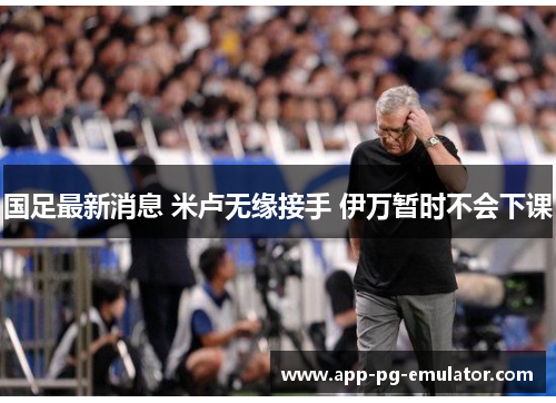 国足最新消息 米卢无缘接手 伊万暂时不会下课