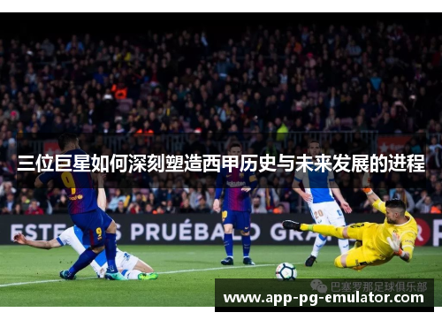 三位巨星如何深刻塑造西甲历史与未来发展的进程