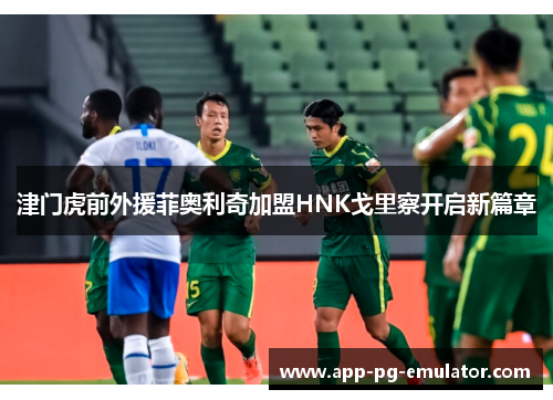 津门虎前外援菲奥利奇加盟HNK戈里察开启新篇章