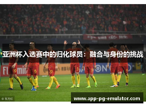 亚洲杯入选赛中的归化球员：融合与身份的挑战