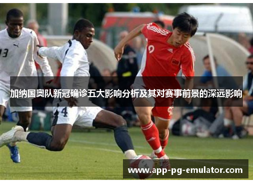 加纳国奥队新冠确诊五大影响分析及其对赛事前景的深远影响