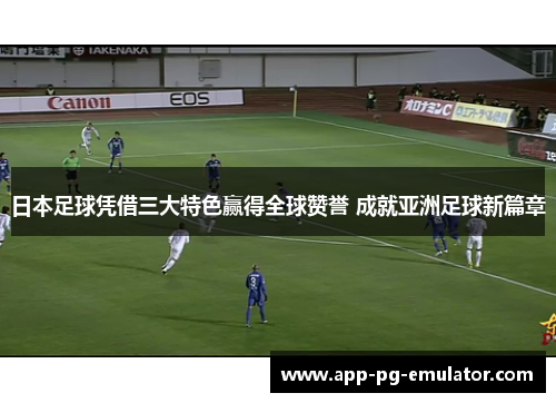 日本足球凭借三大特色赢得全球赞誉 成就亚洲足球新篇章