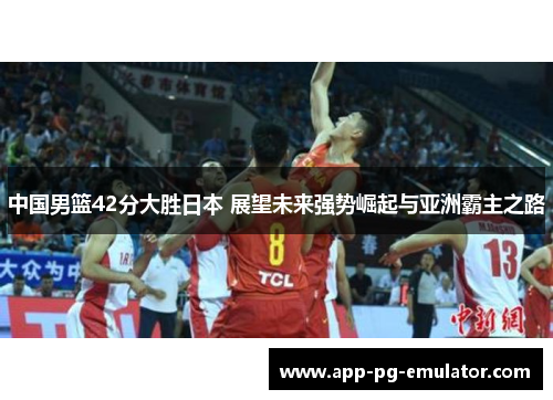 中国男篮42分大胜日本 展望未来强势崛起与亚洲霸主之路