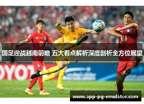 国足迎战越南前瞻 五大看点解析深度剖析全方位展望