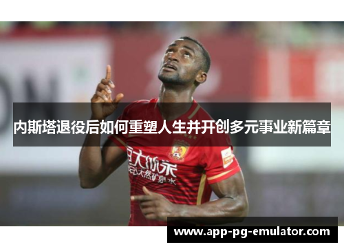 内斯塔退役后如何重塑人生并开创多元事业新篇章