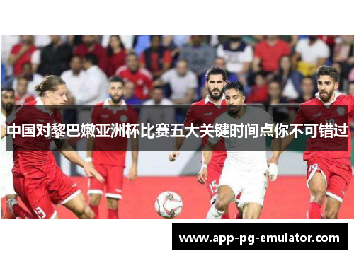 中国对黎巴嫩亚洲杯比赛五大关键时间点你不可错过