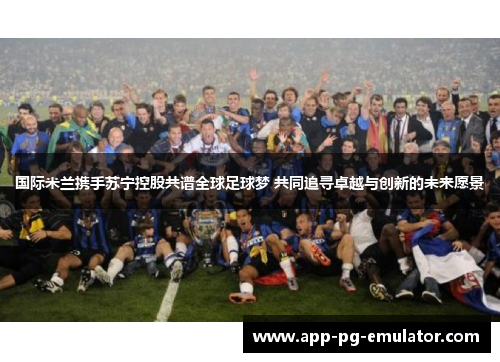 国际米兰携手苏宁控股共谱全球足球梦 共同追寻卓越与创新的未来愿景