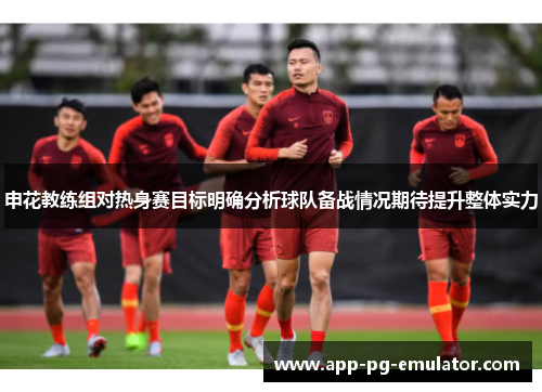 申花教练组对热身赛目标明确分析球队备战情况期待提升整体实力