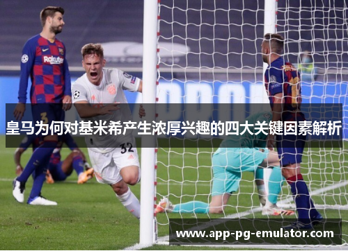 皇马为何对基米希产生浓厚兴趣的四大关键因素解析