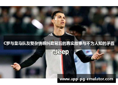 C罗与皇马队友复杂情感纠葛背后的真实故事与不为人知的矛盾