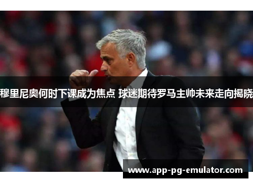 穆里尼奥何时下课成为焦点 球迷期待罗马主帅未来走向揭晓