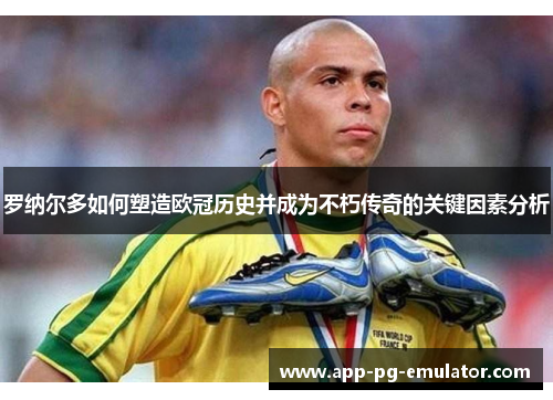 罗纳尔多如何塑造欧冠历史并成为不朽传奇的关键因素分析