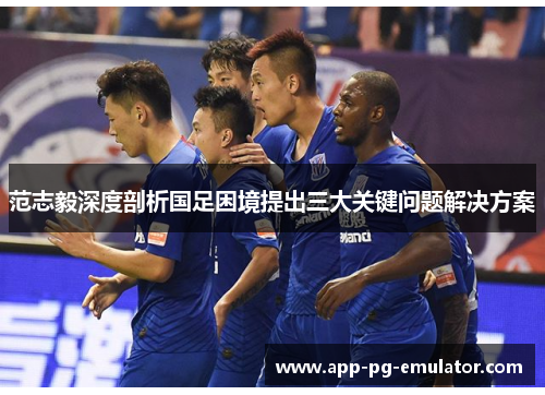 范志毅深度剖析国足困境提出三大关键问题解决方案