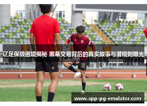 辽足保级困境揭秘 黑幕交易背后的真实故事与潜规则曝光