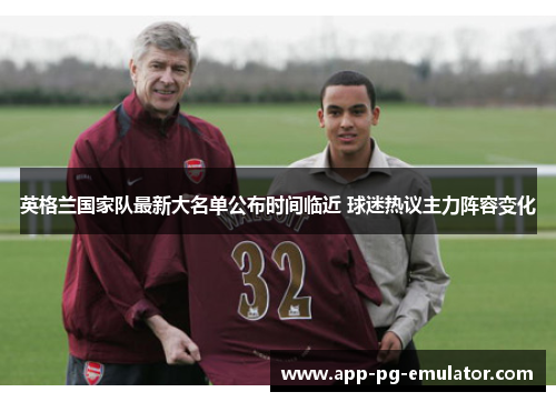 英格兰国家队最新大名单公布时间临近 球迷热议主力阵容变化