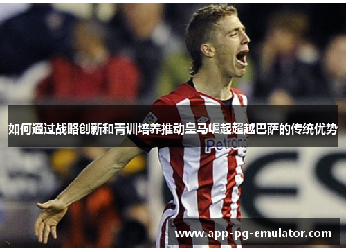 如何通过战略创新和青训培养推动皇马崛起超越巴萨的传统优势
