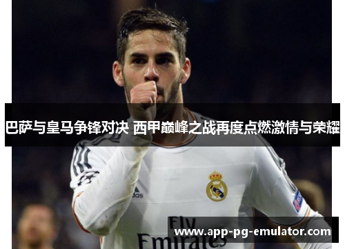 巴萨与皇马争锋对决 西甲巅峰之战再度点燃激情与荣耀