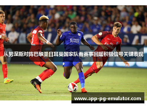 从努涅斯对阵巴黎圣日耳曼国家队看赛事回暖积极信号关键表现