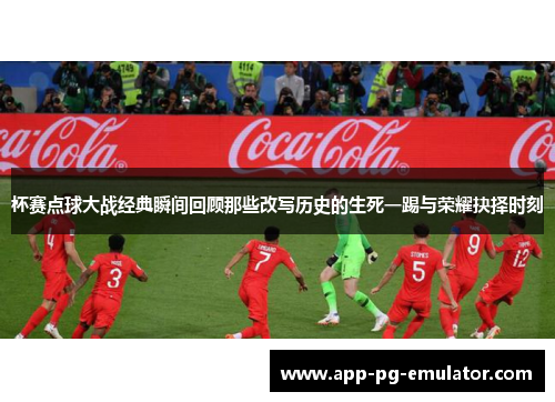 杯赛点球大战经典瞬间回顾那些改写历史的生死一踢与荣耀抉择时刻