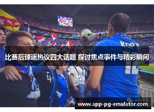 比赛后球迷热议四大话题 探讨焦点事件与精彩瞬间