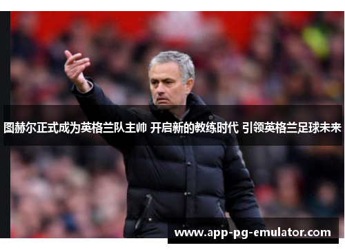 图赫尔正式成为英格兰队主帅 开启新的教练时代 引领英格兰足球未来 图赫尔正式成为英格兰队主帅 开启新的教练时代 引领英格兰足球未来