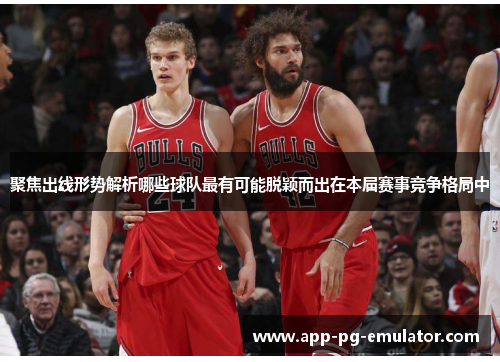 聚焦出线形势解析哪些球队最有可能脱颖而出在本届赛事竞争格局中